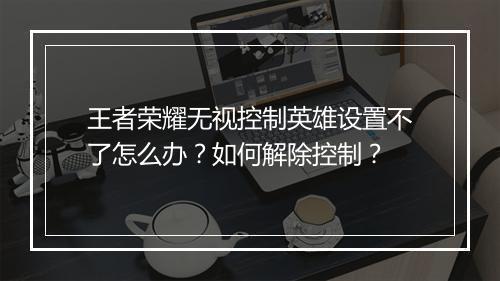王者荣耀无视控制英雄设置不了怎么办？如何解除控制？