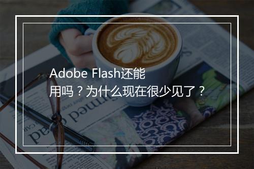 Adobe Flash还能用吗？为什么现在很少见了？