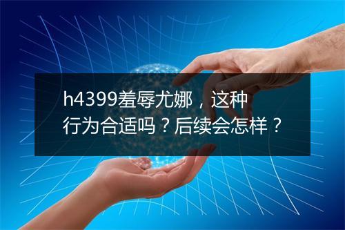 h4399羞辱尤娜，这种行为合适吗？后续会怎样？