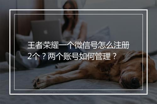 王者荣耀一个微信号怎么注册2个？两个账号如何管理？
