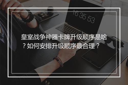 皇室战争神器卡牌升级顺序是啥？如何安排升级顺序最合理？