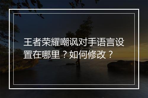 王者荣耀嘲讽对手语言设置在哪里？如何修改？