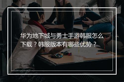 华为地下城与勇士手游韩服怎么下载？韩服版本有哪些优势？