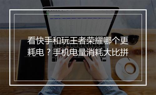 看快手和玩王者荣耀哪个更耗电？手机电量消耗大比拼