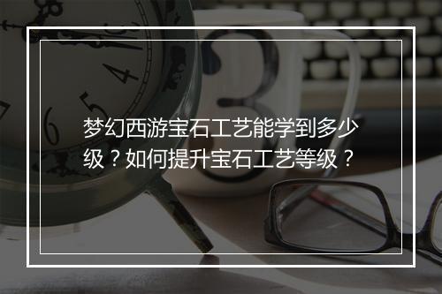 梦幻西游宝石工艺能学到多少级？如何提升宝石工艺等级？