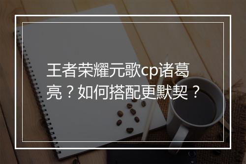 王者荣耀元歌cp诸葛亮？如何搭配更默契？