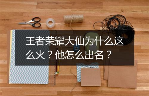 王者荣耀大仙为什么这么火？他怎么出名？