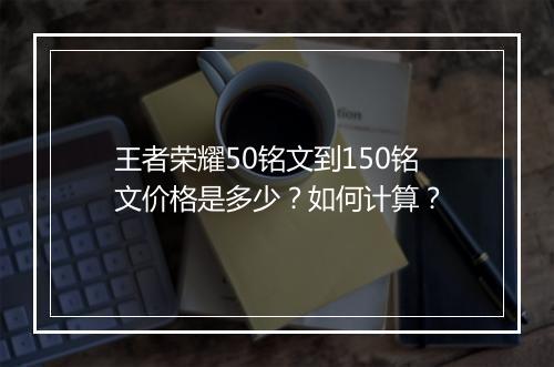 王者荣耀50铭文到150铭文价格是多少？如何计算？