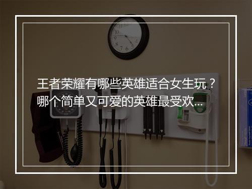 王者荣耀有哪些英雄适合女生玩？哪个简单又可爱的英雄最受欢迎？