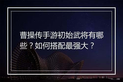曹操传手游初始武将有哪些？如何搭配最强大？
