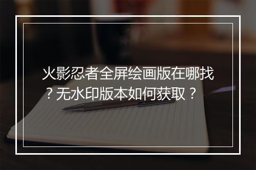 火影忍者全屏绘画版在哪找？无水印版本如何获取？