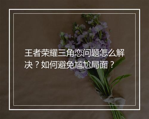 王者荣耀三角恋问题怎么解决？如何避免尴尬局面？