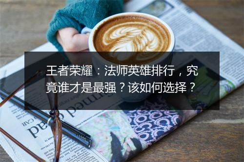 王者荣耀：法师英雄排行，究竟谁才是最强？该如何选择？