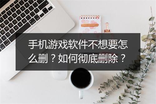 手机游戏软件不想要怎么删？如何彻底删除？