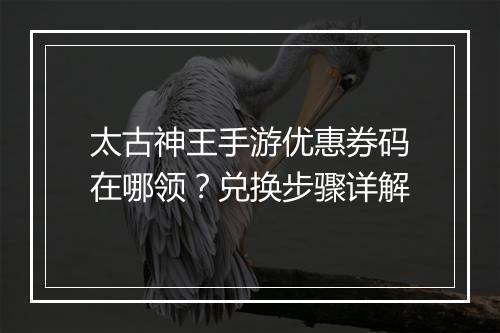 太古神王手游优惠券码在哪领？兑换步骤详解