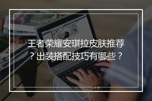 王者荣耀安琪拉皮肤推荐？出装搭配技巧有哪些？