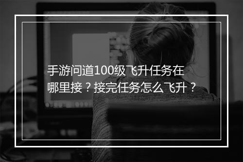 手游问道100级飞升任务在哪里接？接完任务怎么飞升？