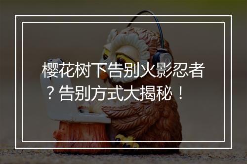 樱花树下告别火影忍者？告别方式大揭秘！
