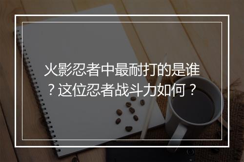 火影忍者中最耐打的是谁？这位忍者战斗力如何？