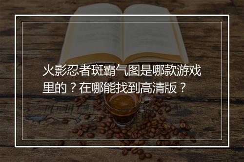 火影忍者斑霸气图是哪款游戏里的？在哪能找到高清版？