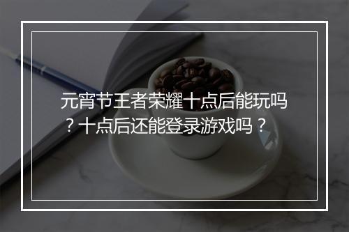 元宵节王者荣耀十点后能玩吗？十点后还能登录游戏吗？