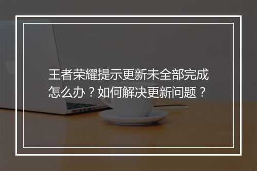 王者荣耀提示更新未全部完成怎么办？如何解决更新问题？