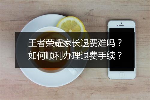 王者荣耀家长退费难吗？如何顺利办理退费手续？