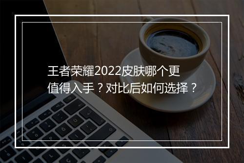 王者荣耀2022皮肤哪个更值得入手？对比后如何选择？
