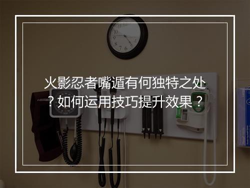 火影忍者嘴遁有何独特之处？如何运用技巧提升效果？