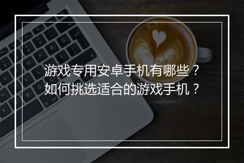 游戏专用安卓手机有哪些？如何挑选适合的游戏手机？