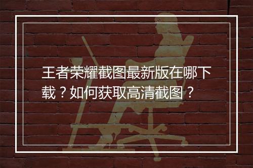 王者荣耀截图最新版在哪下载？如何获取高清截图？