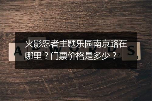 火影忍者主题乐园南京路在哪里？门票价格是多少？