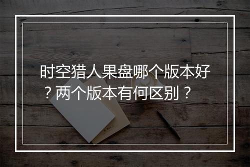 时空猎人果盘哪个版本好？两个版本有何区别？