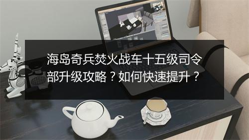 海岛奇兵焚火战车十五级司令部升级攻略？如何快速提升？