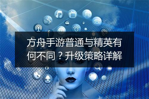 方舟手游普通与精英有何不同？升级策略详解