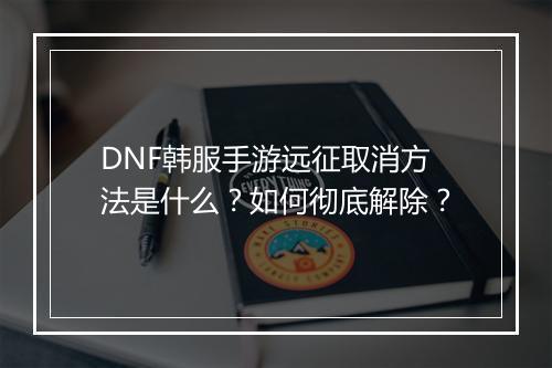 DNF韩服手游远征取消方法是什么？如何彻底解除？