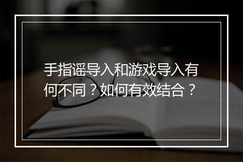 手指谣导入和游戏导入有何不同？如何有效结合？