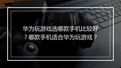 华为玩游戏选哪款手机比较好？哪款手机适合华为玩游戏？