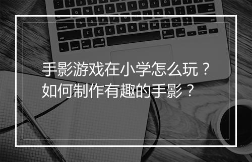 手影游戏在小学怎么玩?如何制作有趣的手影?