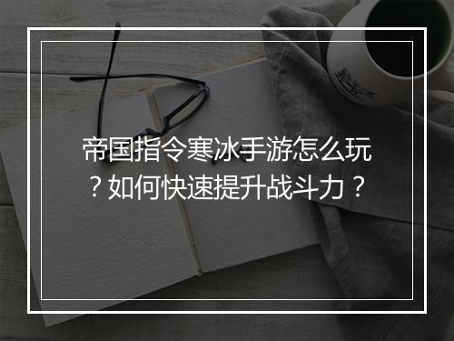 帝国指令寒冰手游怎么玩？如何快速提升战斗力？