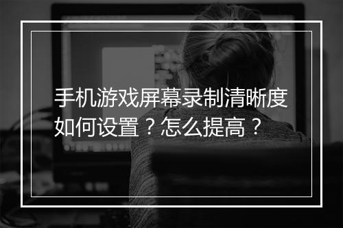 手机游戏屏幕录制清晰度如何设置？怎么提高？