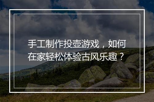 手工制作投壶游戏，如何在家轻松体验古风乐趣？