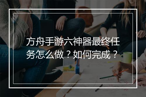 方舟手游六神器最终任务怎么做？如何完成？