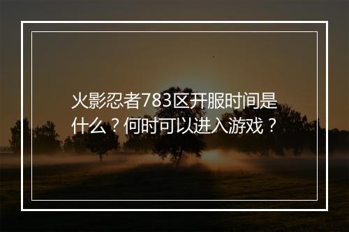 火影忍者783区开服时间是什么？何时可以进入游戏？