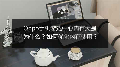Oppo手机游戏中心内存大是为什么？如何优化内存使用？