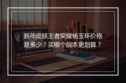 新年皮肤王者荣耀杨玉环价格是多少？买哪个版本更划算？