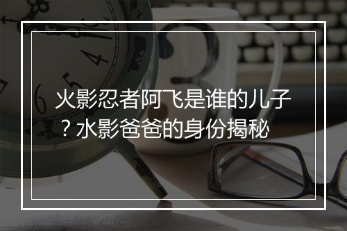 火影忍者阿飞是谁的儿子？水影爸爸的身份揭秘