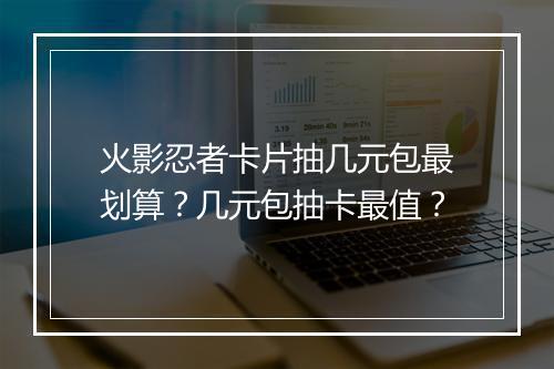 火影忍者卡片抽几元包最划算？几元包抽卡最值？