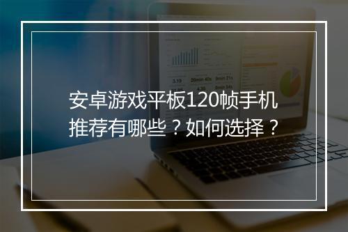 安卓游戏平板120帧手机推荐有哪些？如何选择？
