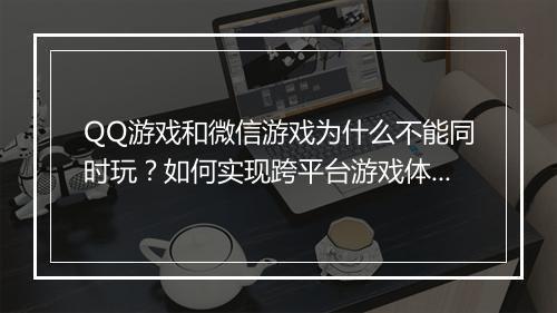 QQ游戏和微信游戏为什么不能同时玩?如何实现跨平台游戏体验?
